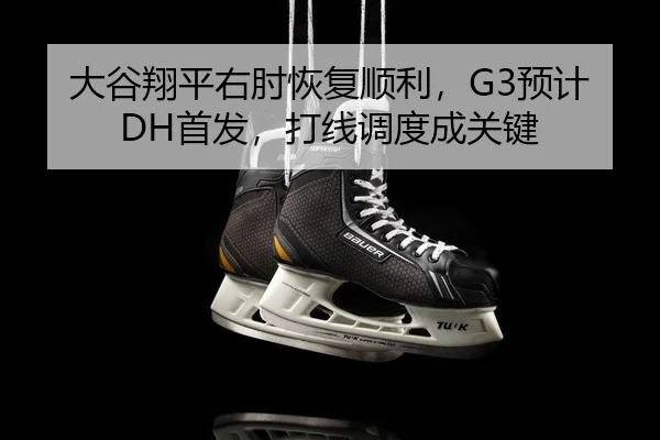 大谷翔平右肘恢复顺利，G3预计DH首发，打线调度成关键